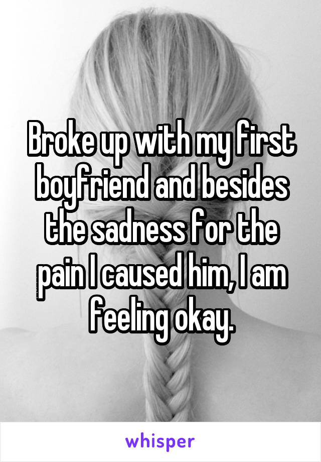 Broke up with my first boyfriend and besides the sadness for the pain I caused him, I am feeling okay.