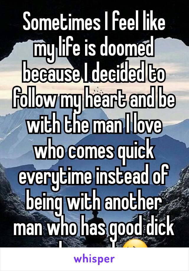 Sometimes I feel like my life is doomed because I decided to follow my heart and be with the man I love who comes quick everytime instead of being with another man who has good dick and money! 😔