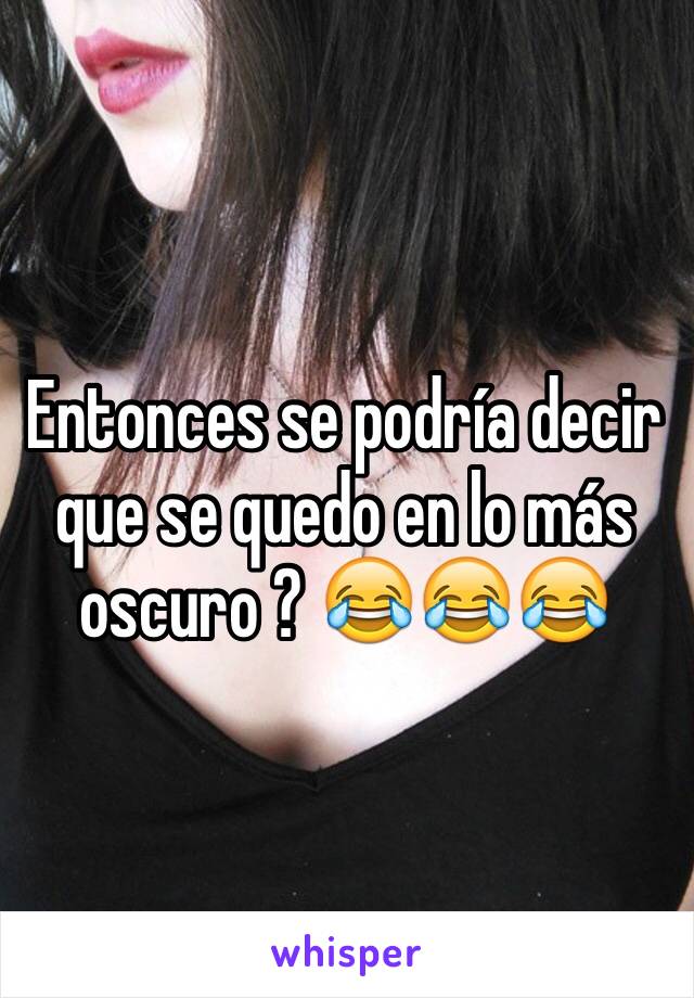 Entonces se podría decir que se quedo en lo más oscuro ? 😂😂😂