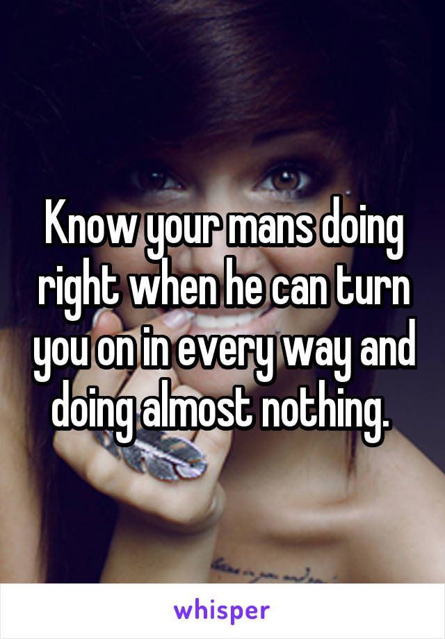 Know your mans doing right when he can turn you on in every way and doing almost nothing. 