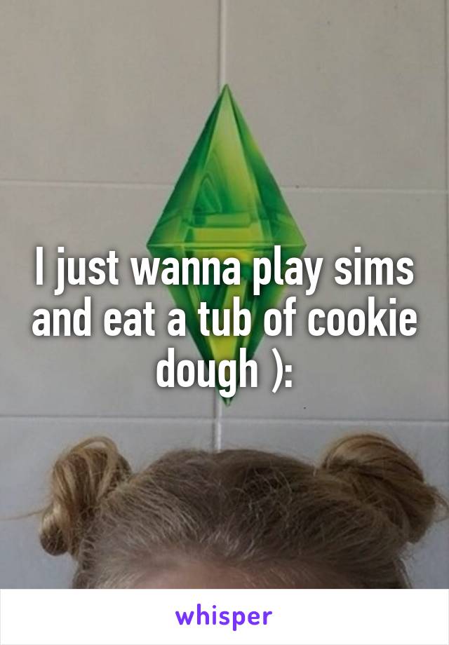 I just wanna play sims and eat a tub of cookie dough ):