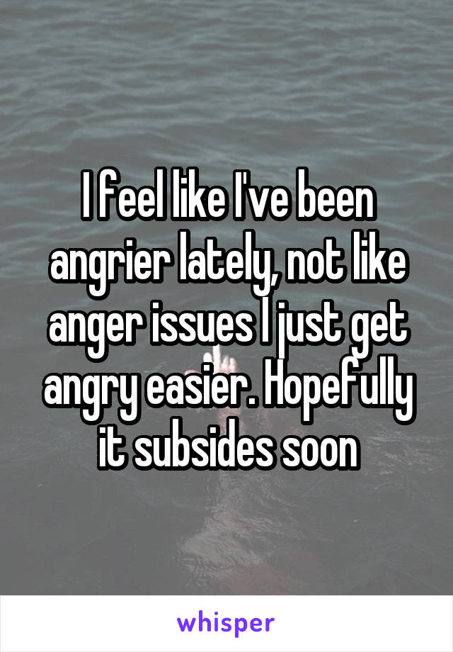 I feel like I've been angrier lately, not like anger issues I just get angry easier. Hopefully it subsides soon