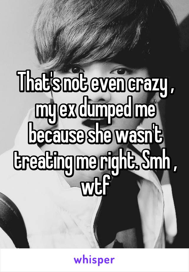 That's not even crazy , my ex dumped me because she wasn't treating me right. Smh , wtf