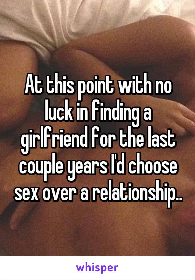 At this point with no luck in finding a girlfriend for the last couple years I'd choose sex over a relationship..