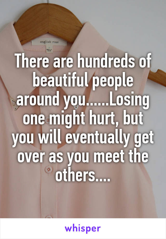 There are hundreds of beautiful people around you......Losing one might hurt, but you will eventually get over as you meet the others....