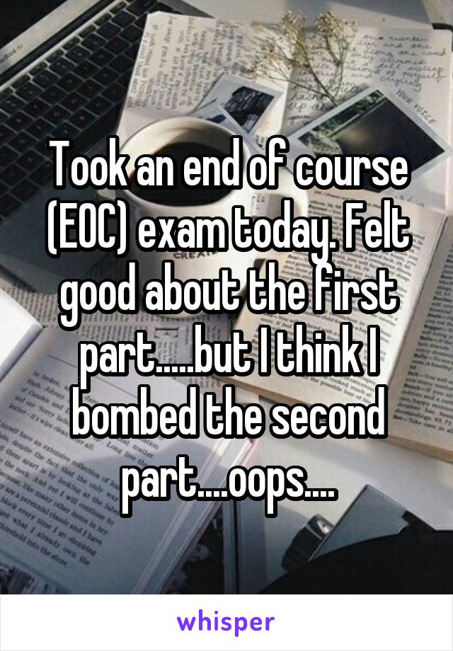 Took an end of course (EOC) exam today. Felt good about the first part.....but I think I bombed the second part....oops....