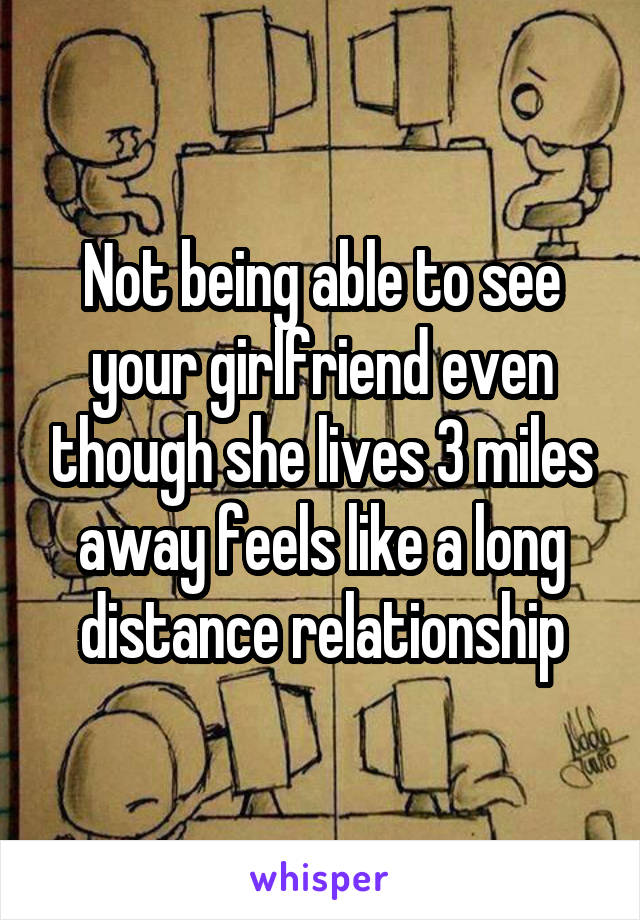 Not being able to see your girlfriend even though she lives 3 miles away feels like a long distance relationship