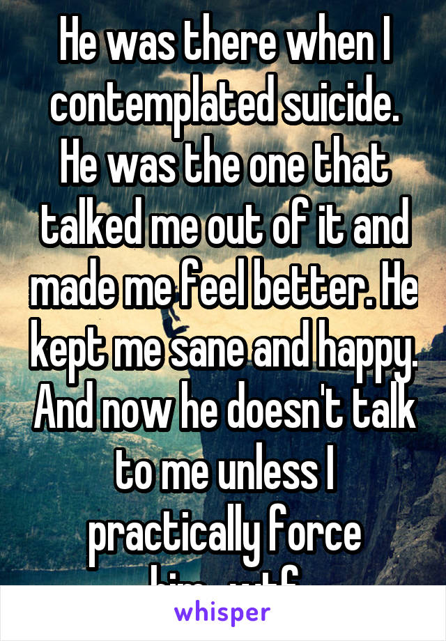 He was there when I contemplated suicide. He was the one that talked me out of it and made me feel better. He kept me sane and happy. And now he doesn't talk to me unless I practically force him...wtf