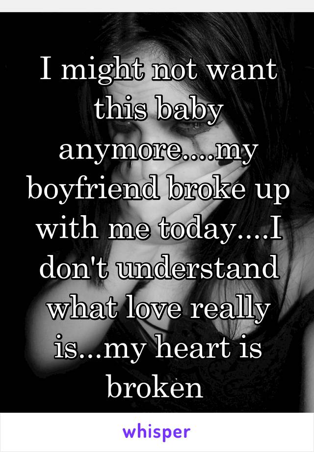 I might not want this baby anymore....my boyfriend broke up with me today....I don't understand what love really is...my heart is broken 