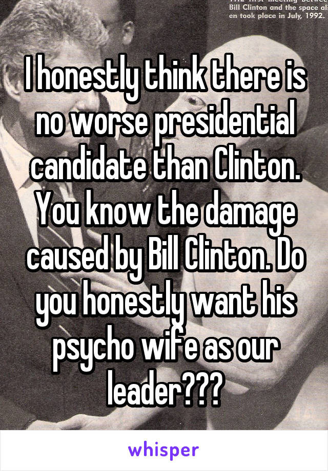 I honestly think there is no worse presidential candidate than Clinton. You know the damage caused by Bill Clinton. Do you honestly want his psycho wife as our leader???