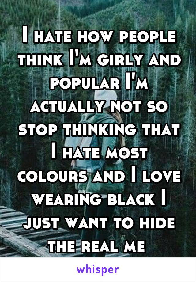 I hate how people think I'm girly and popular I'm actually not so stop thinking that I hate most colours and I love wearing black I just want to hide the real me 