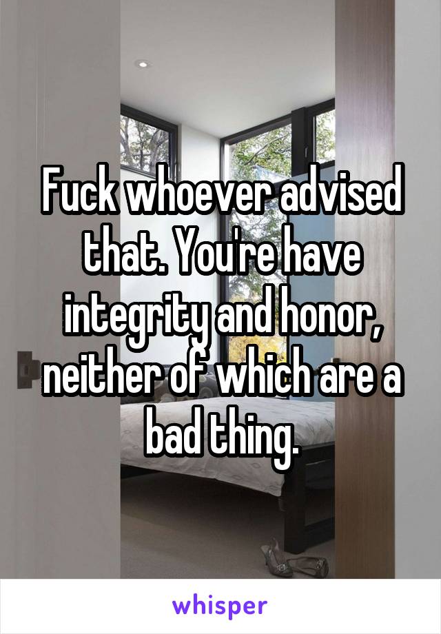 Fuck whoever advised that. You're have integrity and honor, neither of which are a bad thing.