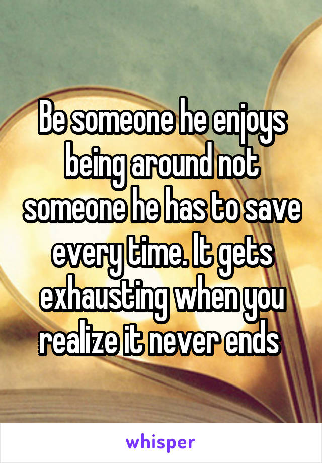 Be someone he enjoys being around not someone he has to save every time. It gets exhausting when you realize it never ends 