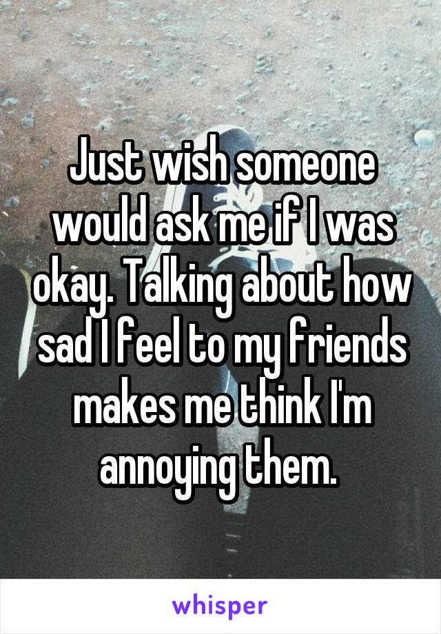 Just wish someone would ask me if I was okay. Talking about how sad I feel to my friends makes me think I'm annoying them. 