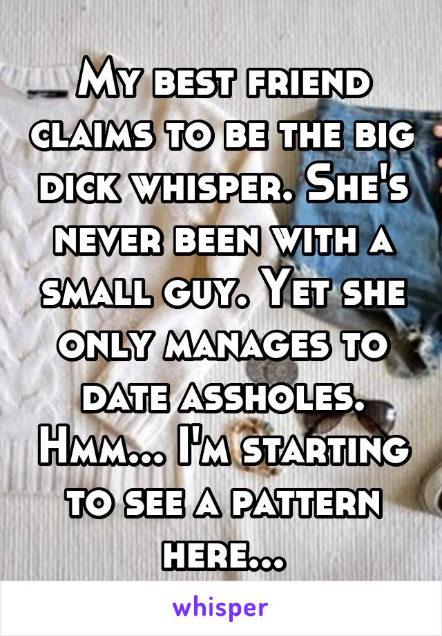 My best friend claims to be the big dick whisper. She's never been with a small guy. Yet she only manages to date assholes. Hmm... I'm starting to see a pattern here...