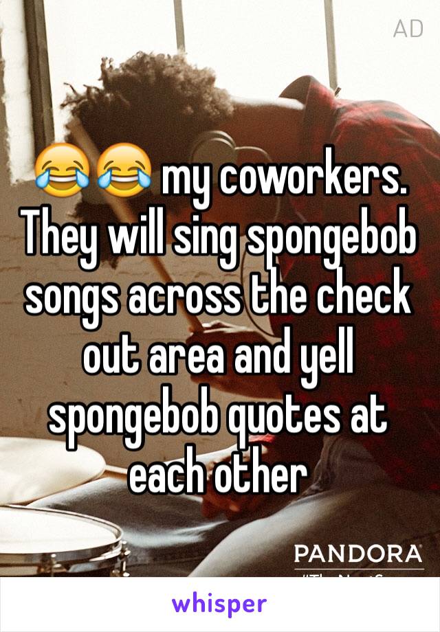 😂😂 my coworkers. 
They will sing spongebob songs across the check out area and yell spongebob quotes at each other