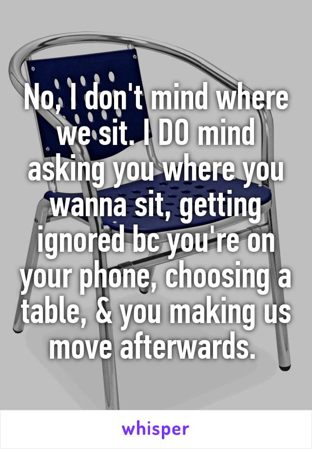 No, I don't mind where we sit. I DO mind asking you where you wanna sit, getting ignored bc you're on your phone, choosing a table, & you making us move afterwards. 