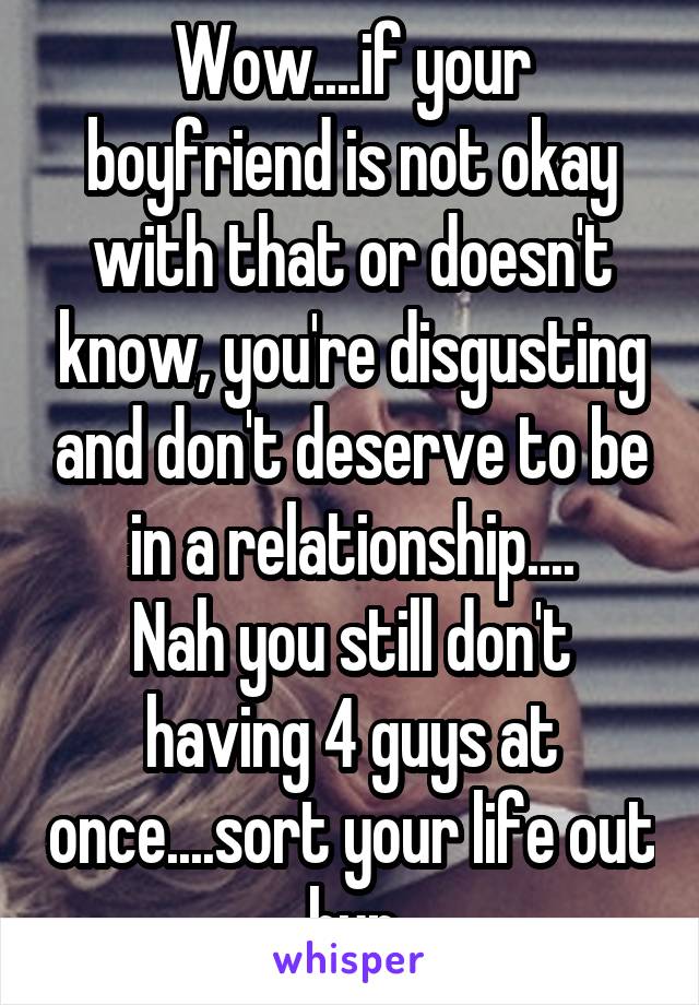 Wow....if your boyfriend is not okay with that or doesn't know, you're disgusting and don't deserve to be in a relationship....
Nah you still don't having 4 guys at once....sort your life out hun