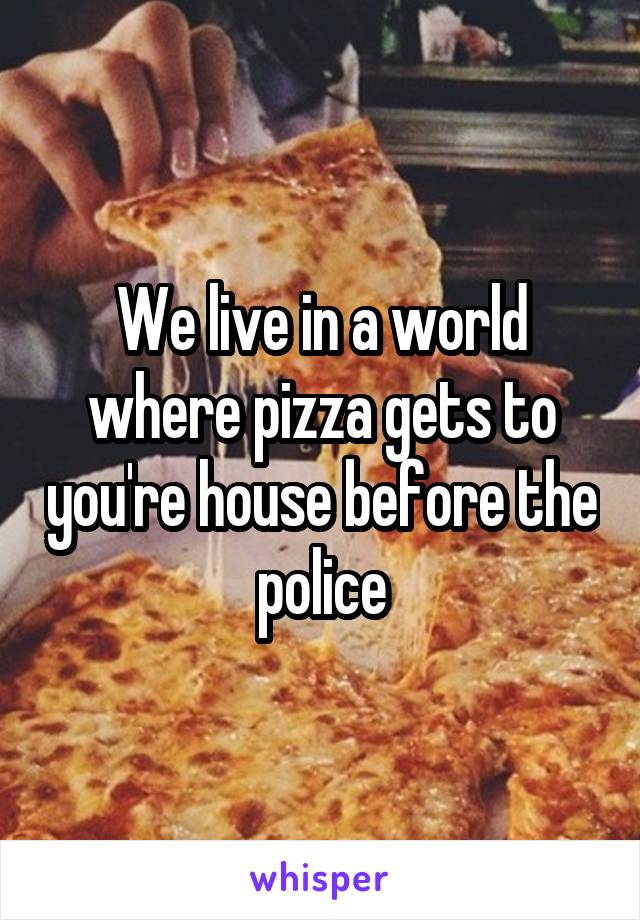 We live in a world where pizza gets to you're house before the police