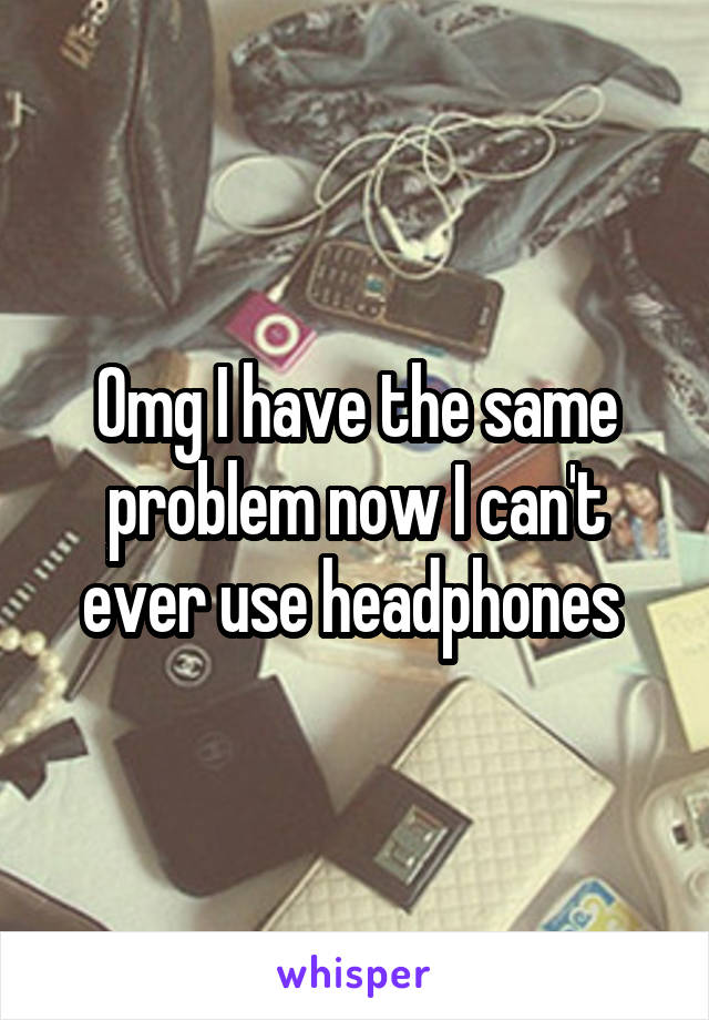 Omg I have the same problem now I can't ever use headphones 