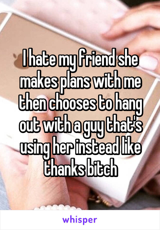 I hate my friend she makes plans with me then chooses to hang out with a guy that's using her instead like thanks bitch