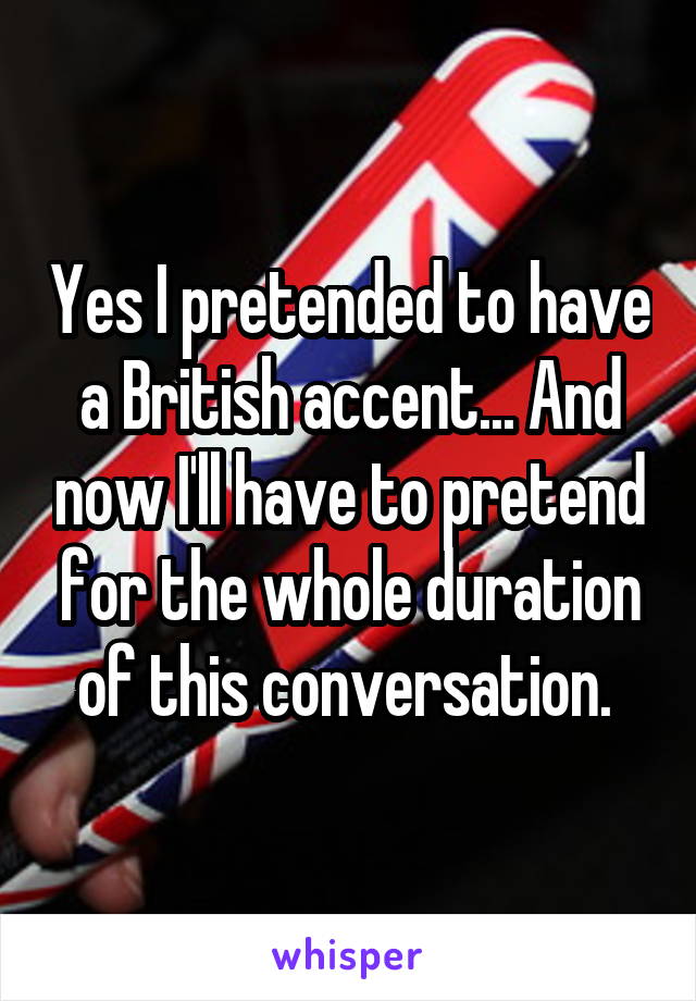 Yes I pretended to have a British accent... And now I'll have to pretend for the whole duration of this conversation. 