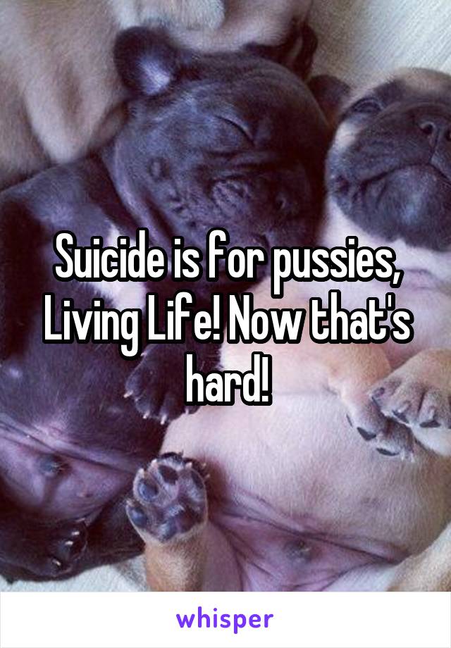 Suicide is for pussies, Living Life! Now that's hard!