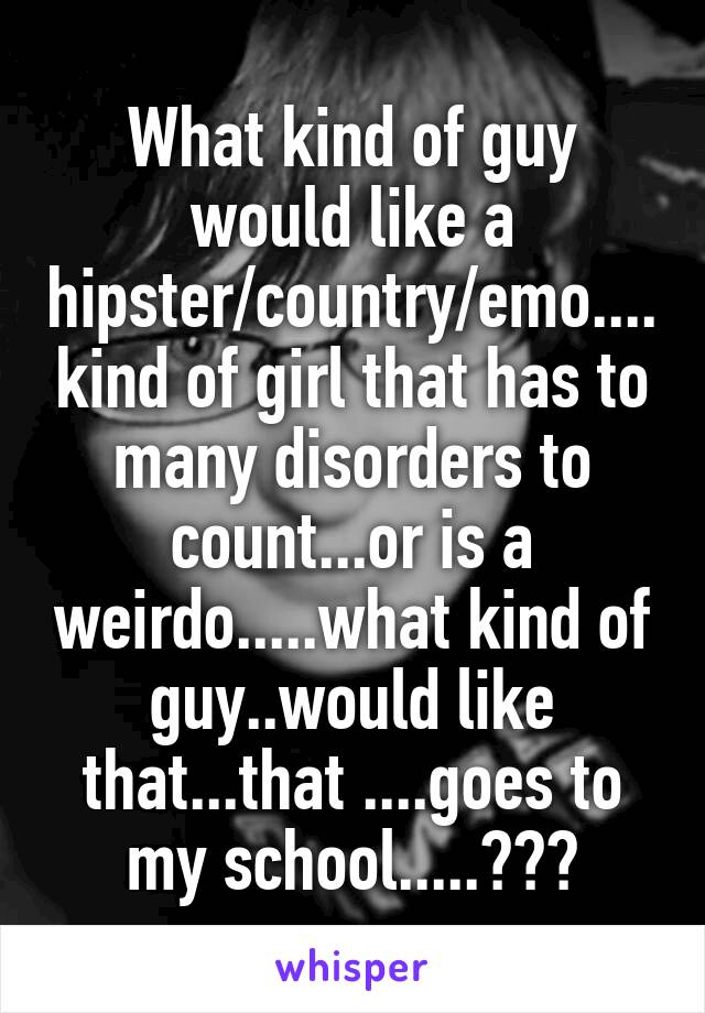 What kind of guy would like a hipster/country/emo....kind of girl that has to many disorders to count...or is a weirdo.....what kind of guy..would like that...that ....goes to my school.....???