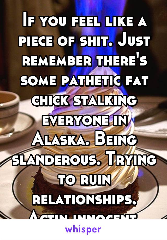 If you feel like a piece of shit. Just remember there's some pathetic fat chick stalking everyone in Alaska. Being slanderous. Trying to ruin relationships. Actin innocent.