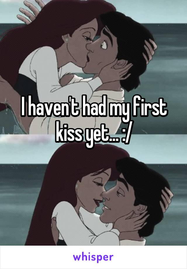 I haven't had my first kiss yet... :/
