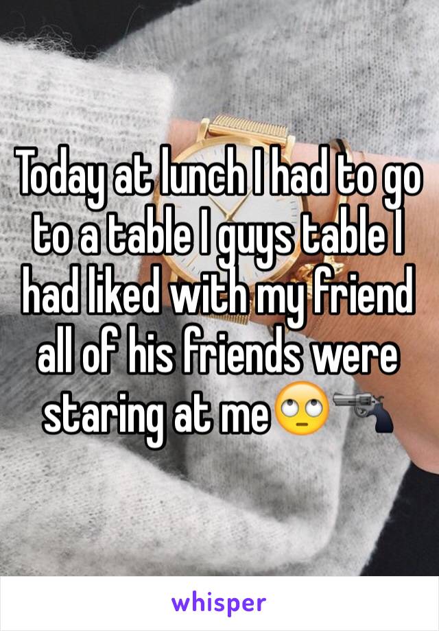 Today at lunch I had to go to a table I guys table I had liked with my friend all of his friends were staring at me🙄🔫