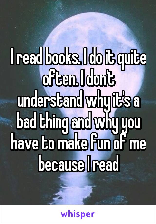 I read books. I do it quite often. I don't understand why it's a bad thing and why you have to make fun of me because I read