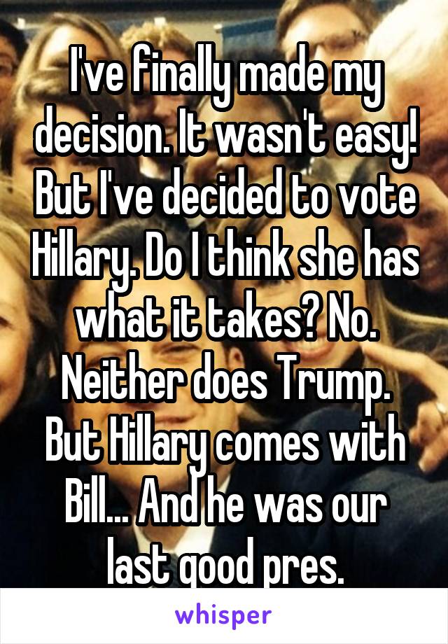 I've finally made my decision. It wasn't easy! But I've decided to vote Hillary. Do I think she has what it takes? No. Neither does Trump. But Hillary comes with Bill... And he was our last good pres.