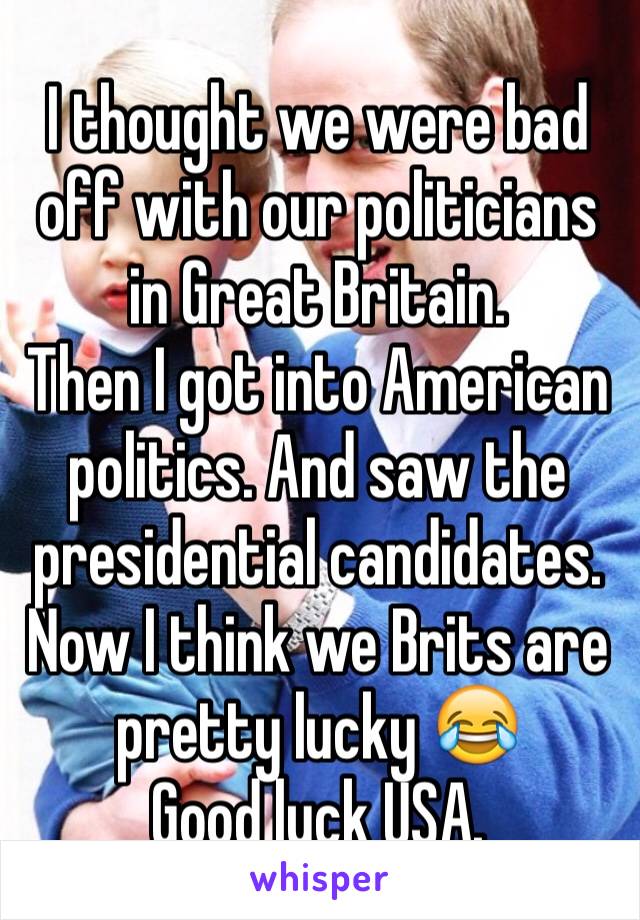 I thought we were bad off with our politicians in Great Britain. 
Then I got into American politics. And saw the presidential candidates. 
Now I think we Brits are pretty lucky 😂
Good luck USA. 