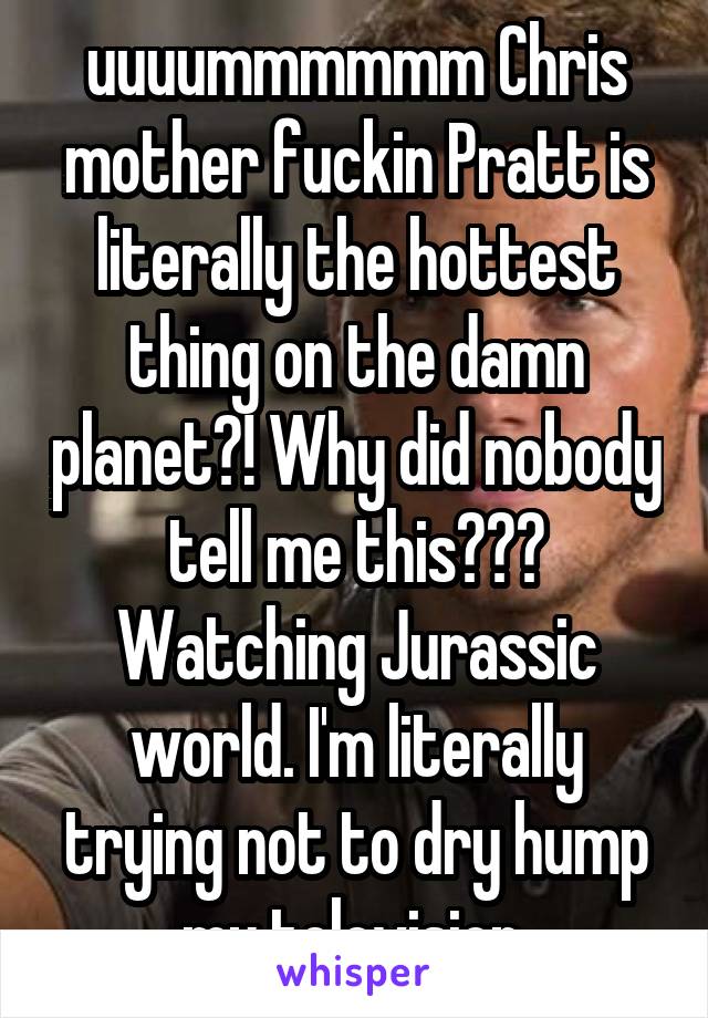 uuuummmmmm Chris mother fuckin Pratt is literally the hottest thing on the damn planet?! Why did nobody tell me this??? Watching Jurassic world. I'm literally trying not to dry hump my television.