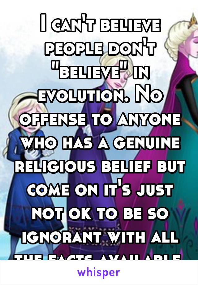 I can't believe people don't "believe" in evolution. No offense to anyone who has a genuine religious belief but come on it's just not ok to be so ignorant with all the facts available 