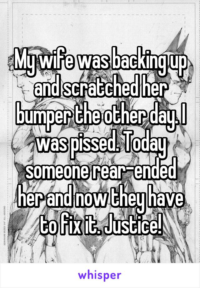 My wife was backing up and scratched her bumper the other day. I was pissed. Today someone rear-ended her and now they have to fix it. Justice!