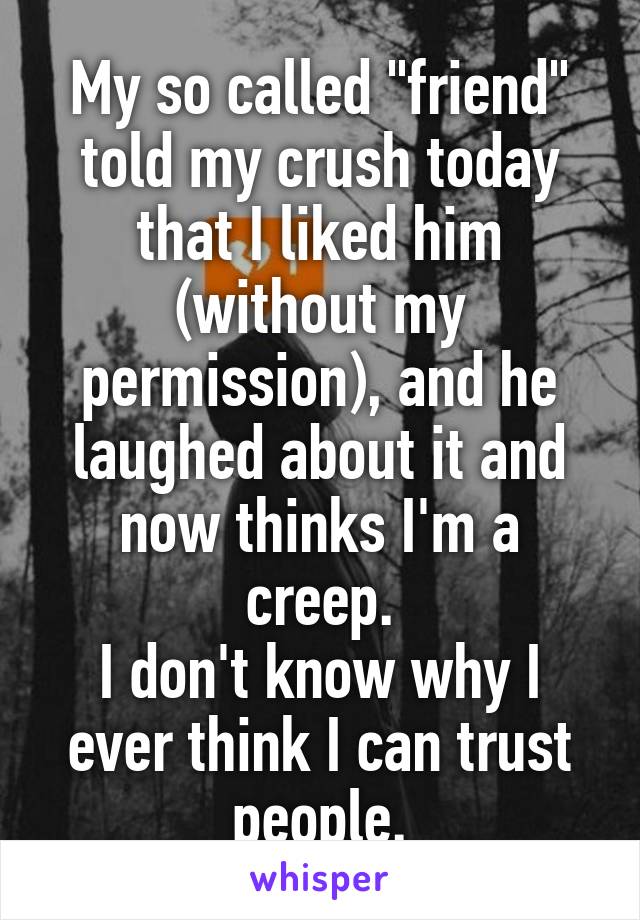 My so called "friend" told my crush today that I liked him (without my permission), and he laughed about it and now thinks I'm a creep.
I don't know why I ever think I can trust people.