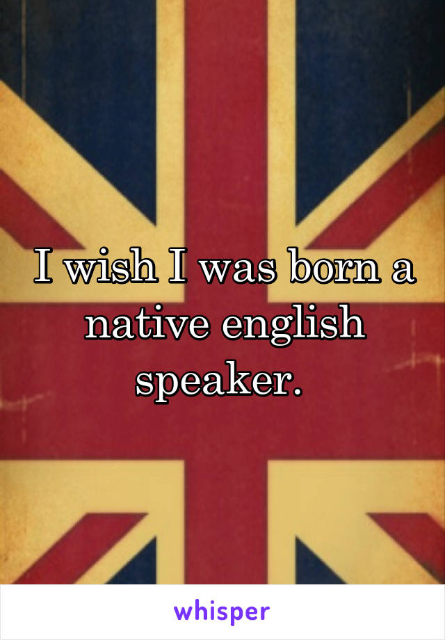 I wish I was born a native english speaker. 