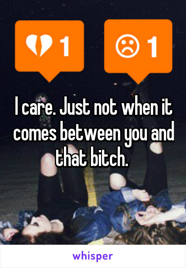 I care. Just not when it comes between you and that bitch. 