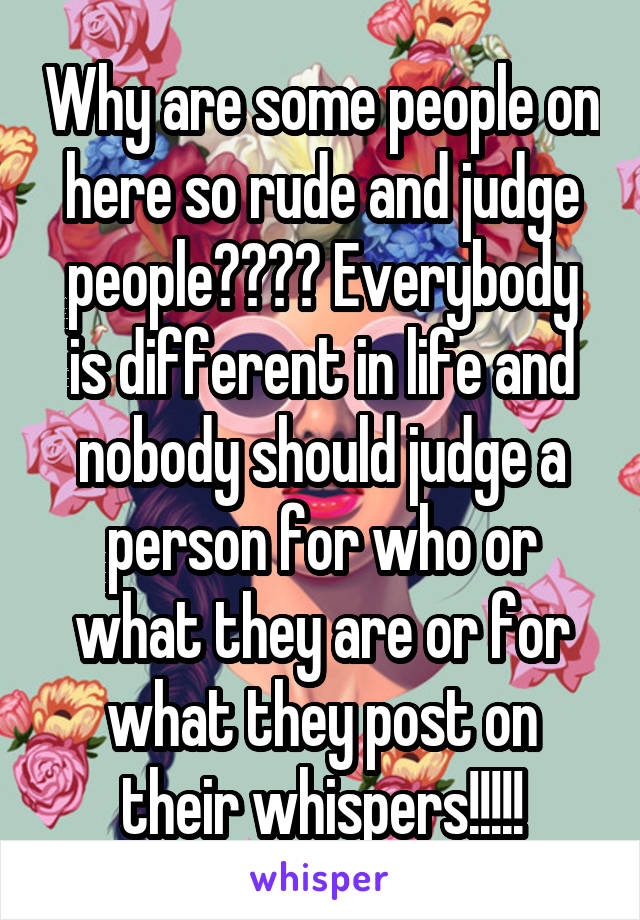 Why are some people on here so rude and judge people???? Everybody is different in life and nobody should judge a person for who or what they are or for what they post on their whispers!!!!!