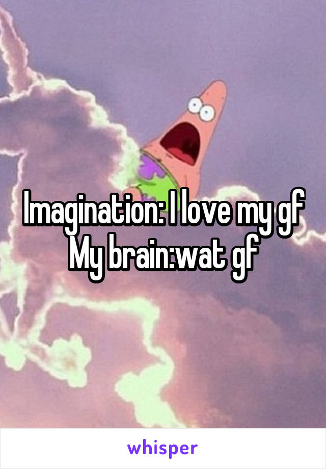 Imagination: I love my gf
My brain:wat gf