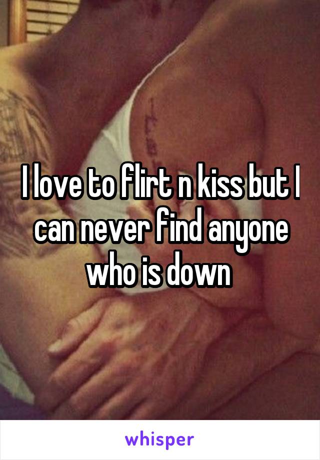 I love to flirt n kiss but I can never find anyone who is down 