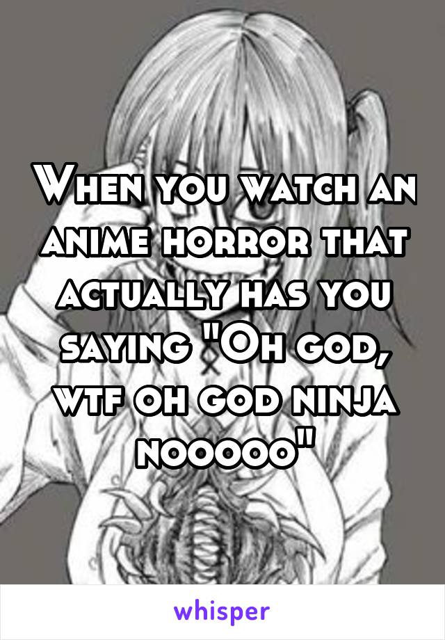 When you watch an anime horror that actually has you saying "Oh god, wtf oh god ninja nooooo"