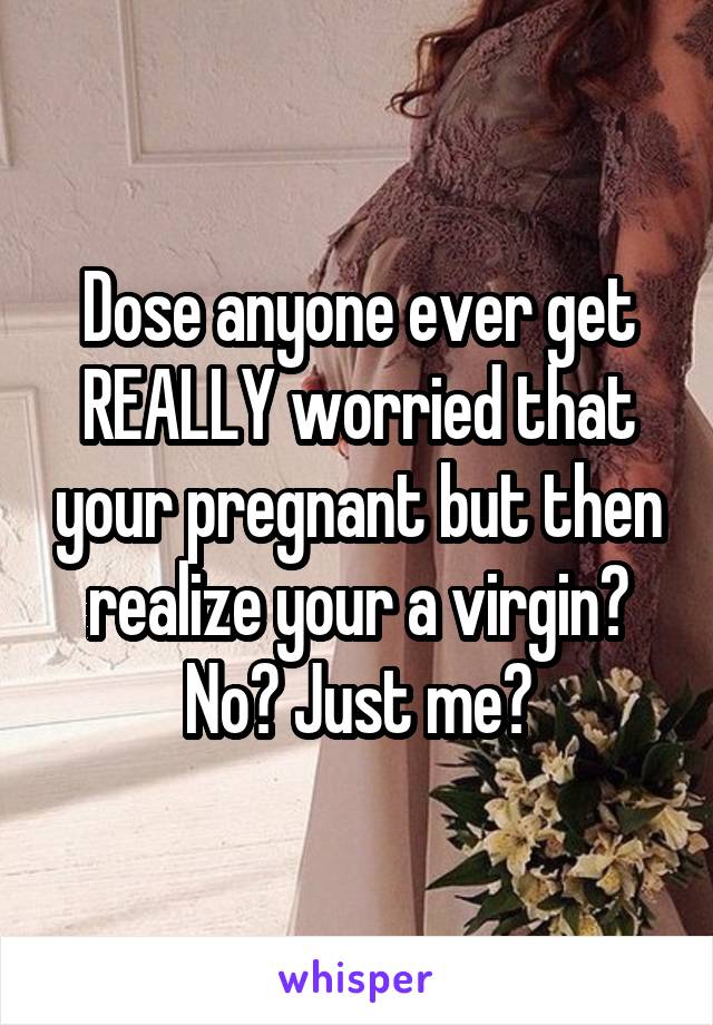 Dose anyone ever get REALLY worried that your pregnant but then realize your a virgin? No? Just me?