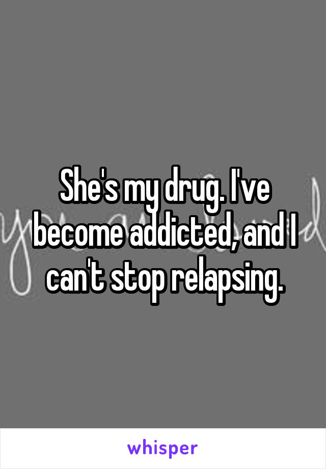 She's my drug. I've become addicted, and I can't stop relapsing.