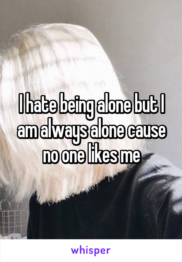 I hate being alone but I am always alone cause no one likes me