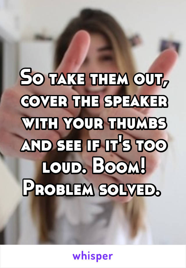 So take them out, cover the speaker with your thumbs and see if it's too loud. Boom! Problem solved. 