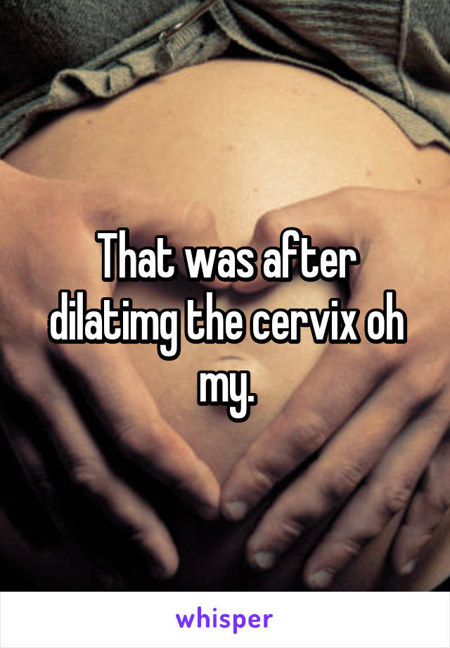 That was after dilatimg the cervix oh my.