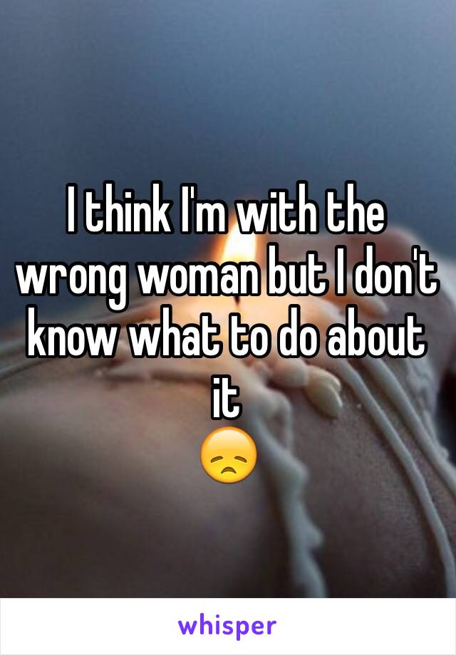 I think I'm with the wrong woman but I don't know what to do about it
😞